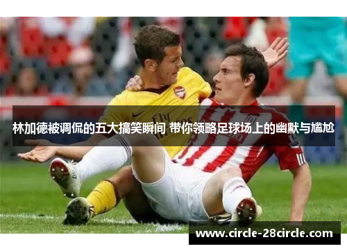 林加德被调侃的五大搞笑瞬间 带你领略足球场上的幽默与尴尬