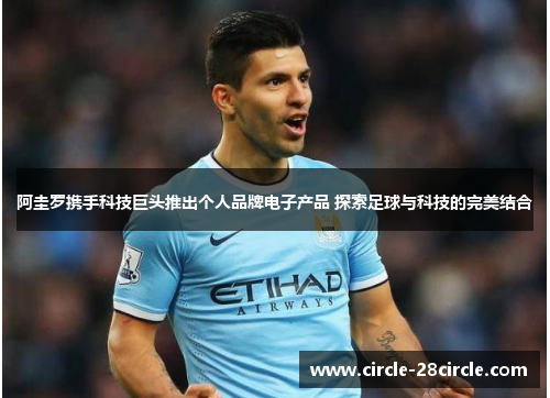 阿圭罗携手科技巨头推出个人品牌电子产品 探索足球与科技的完美结合
