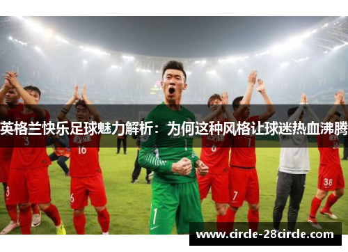 英格兰快乐足球魅力解析：为何这种风格让球迷热血沸腾