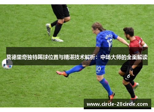 莫德里奇独特踢球位置与精湛技术解析：中场大师的全面解读